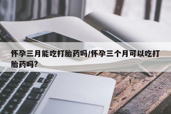 哪里有流产药联系方式怀孕三月能吃打胎药吗/怀孕三个月可以吃打胎药吗?