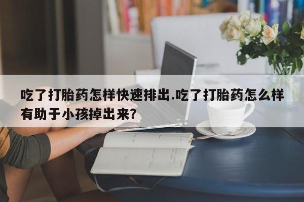 哪里有流产药联系方式吃了打胎药怎样快速排出.吃了打胎药怎么样有助于小孩掉出来？