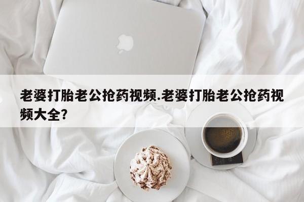 哪里有流产药联系方式老婆打胎老公抢药视频.老婆打胎老公抢药视频大全？