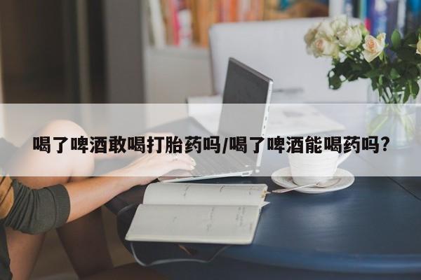 哪里有流产药联系方式喝了啤酒敢喝打胎药吗/喝了啤酒能喝药吗?