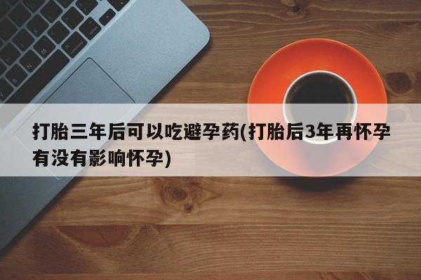 哪里有流产药联系方式打胎三年后可以吃避孕药(打胎后3年再怀孕有没有影响怀孕)