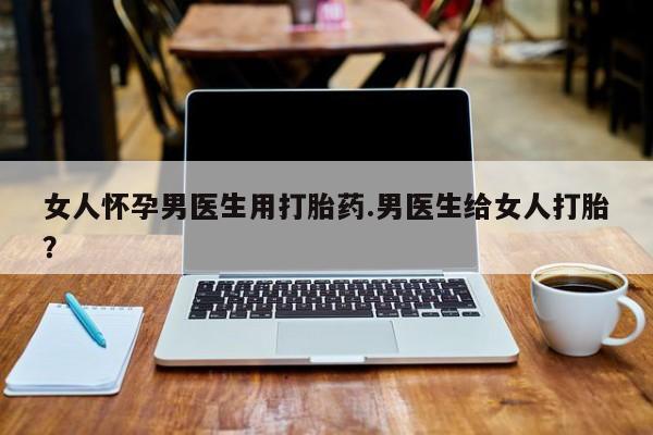 哪里有流产药联系方式女人怀孕男医生用打胎药.男医生给女人打胎？