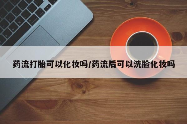哪里有流产药联系方式药流打胎可以化妆吗/药流后可以洗脸化妆吗