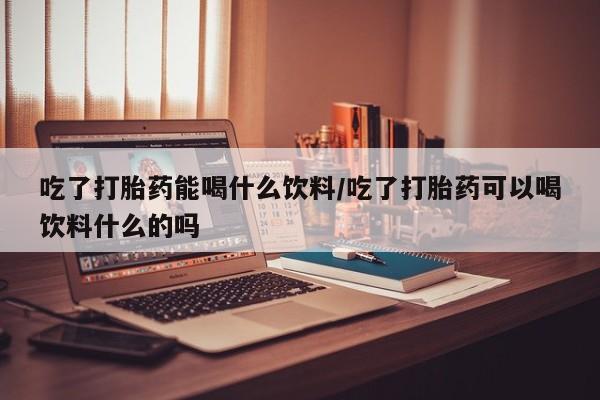 哪里有流产药联系方式吃了打胎药能喝什么饮料/吃了打胎药可以喝饮料什么的吗