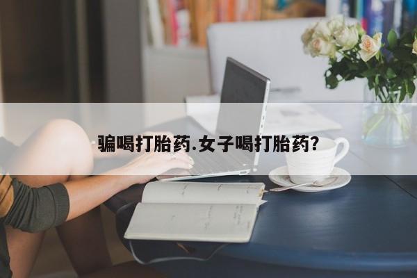 哪里有流产药联系方式骗喝打胎药.女子喝打胎药？