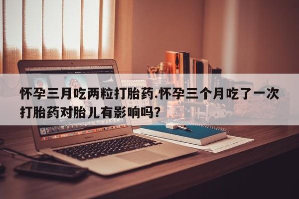 哪里有流产药联系方式怀孕三月吃两粒打胎药.怀孕三个月吃了一次打胎药对胎儿有影响吗？