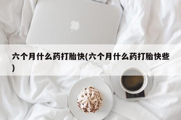 哪里有流产药联系方式六个月什么药打胎快(六个月什么药打胎快些)