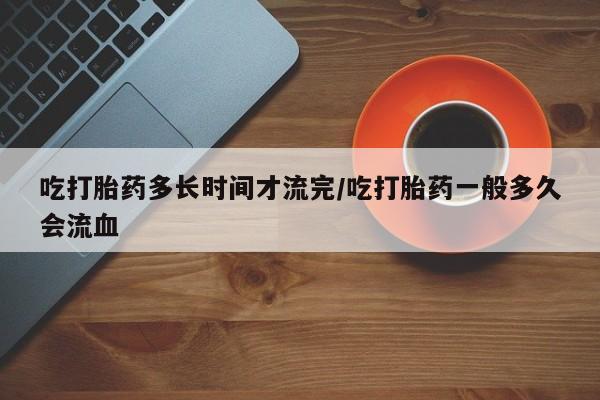 哪里有流产药联系方式吃打胎药多长时间才流完/吃打胎药一般多久会流血