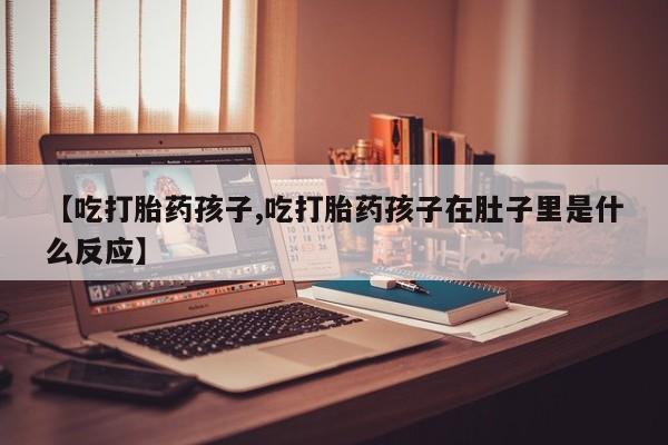 哪里有流产药联系方式【吃打胎药孩子,吃打胎药孩子在肚子里是什么反应】