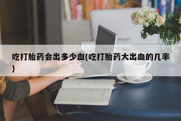 哪里有流产药联系方式吃打胎药会出多少血(吃打胎药大出血的几率)