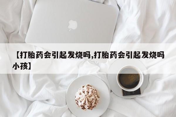 哪里有流产药联系方式【打胎药会引起发烧吗,打胎药会引起发烧吗小孩】