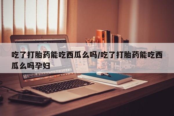 哪里有流产药联系方式吃了打胎药能吃西瓜么吗/吃了打胎药能吃西瓜么吗孕妇