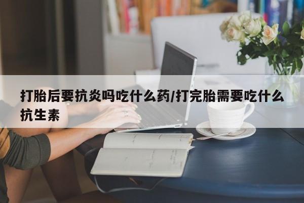 哪里有流产药联系方式打胎后要抗炎吗吃什么药/打完胎需要吃什么抗生素
