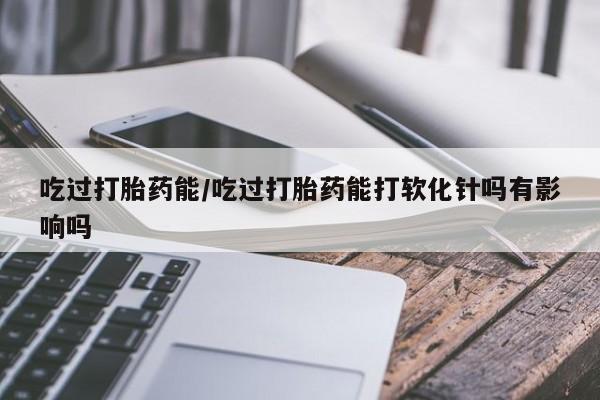 哪里有流产药联系方式吃过打胎药能/吃过打胎药能打软化针吗有影响吗