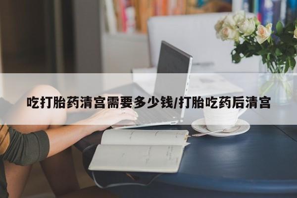哪里有流产药联系方式吃打胎药清宫需要多少钱/打胎吃药后清宫