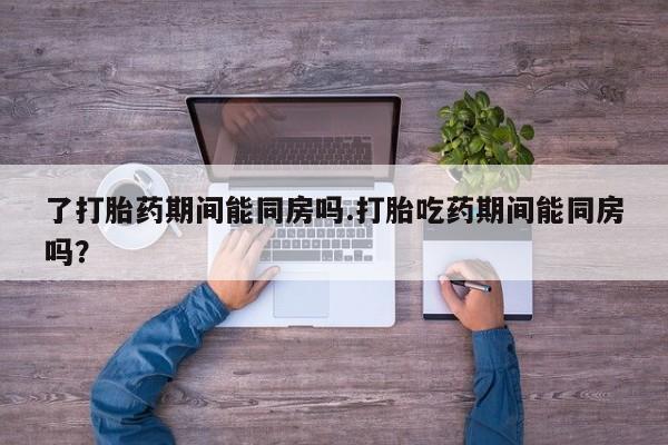 哪里有流产药联系方式了打胎药期间能同房吗.打胎吃药期间能同房吗？