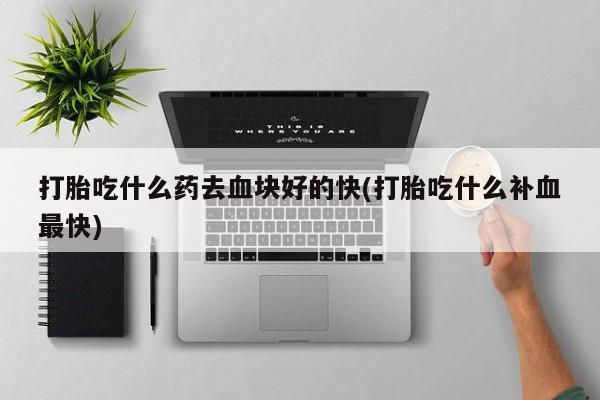 哪里有流产药联系方式打胎吃什么药去血块好的快(打胎吃什么补血最快)