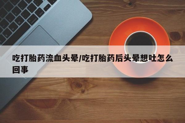 哪里有流产药联系方式吃打胎药流血头晕/吃打胎药后头晕想吐怎么回事