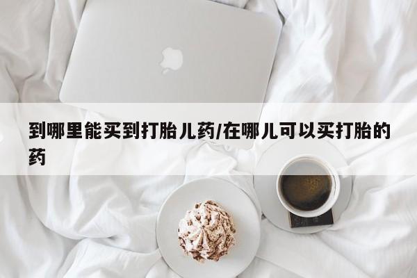 哪里有流产药联系方式到哪里能买到打胎儿药/在哪儿可以买打胎的药