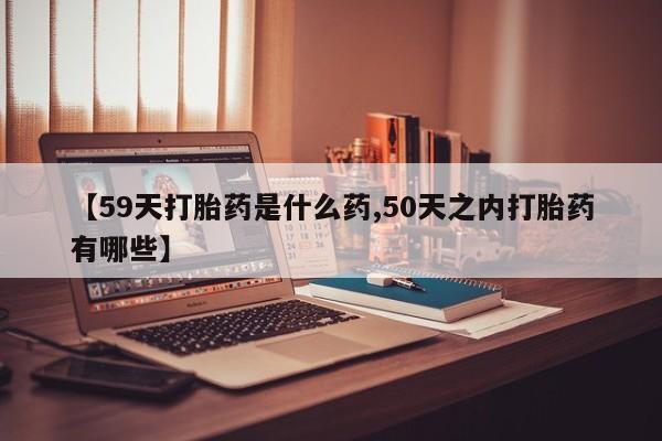哪里有流产药联系方式【59天打胎药是什么药,50天之内打胎药有哪些】