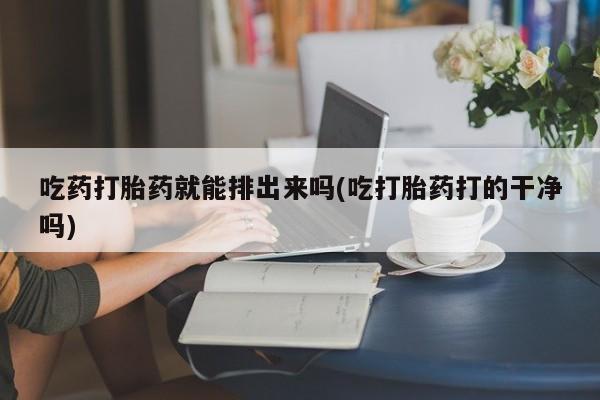 哪里有流产药联系方式吃药打胎药就能排出来吗(吃打胎药打的干净吗)