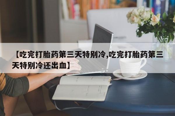 哪里有流产药联系方式【吃完打胎药第三天特别冷,吃完打胎药第三天特别冷还出血】