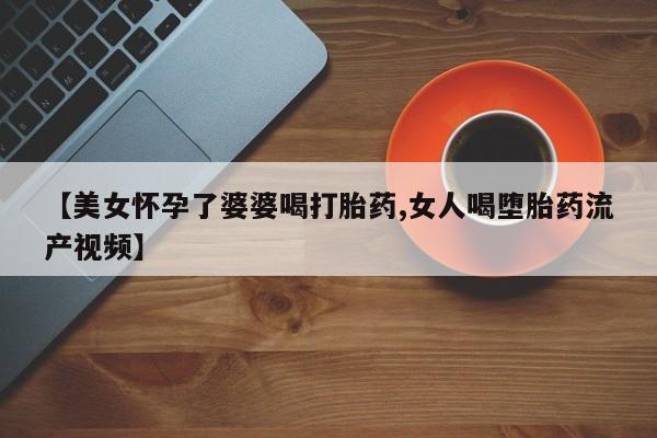 哪里有流产药联系方式【美女怀孕了婆婆喝打胎药,女人喝堕胎药流产视频】
