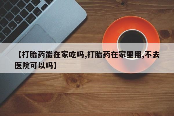 哪里有流产药联系方式【打胎药能在家吃吗,打胎药在家里用,不去医院可以吗】