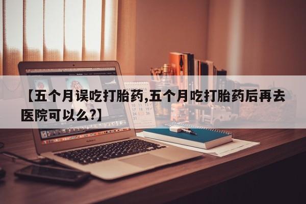 哪里有流产药联系方式【五个月误吃打胎药,五个月吃打胎药后再去医院可以么?】