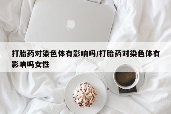 哪里有流产药联系方式打胎药对染色体有影响吗/打胎药对染色体有影响吗女性