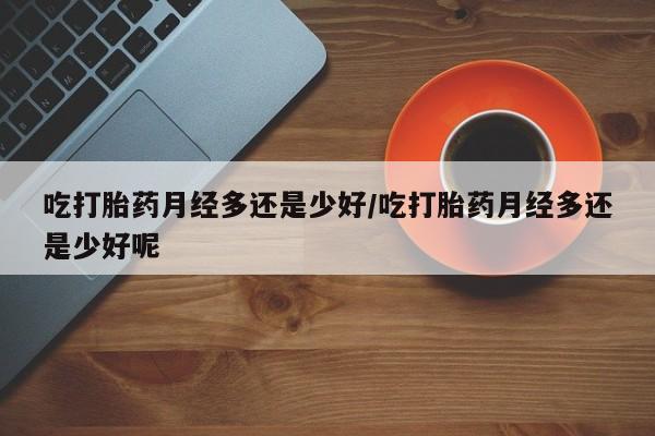 哪里有流产药联系方式吃打胎药月经多还是少好/吃打胎药月经多还是少好呢