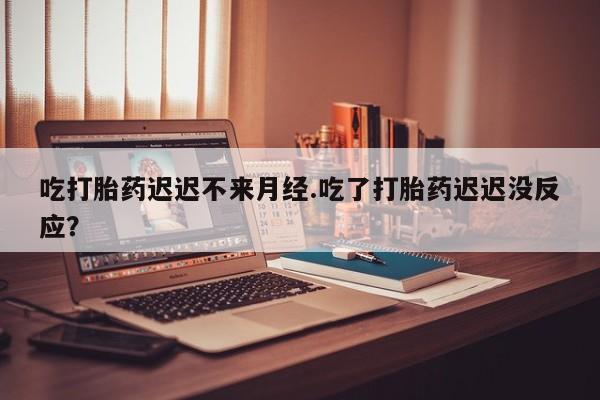 哪里有流产药联系方式吃打胎药迟迟不来月经.吃了打胎药迟迟没反应？
