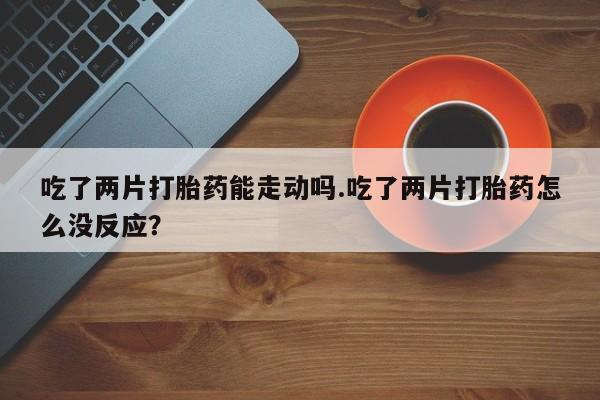哪里有流产药联系方式吃了两片打胎药能走动吗.吃了两片打胎药怎么没反应？