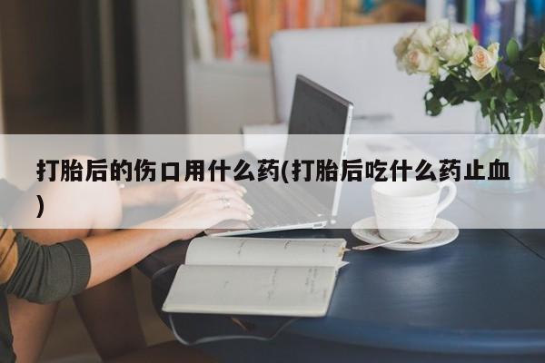 哪里有流产药联系方式打胎后的伤口用什么药(打胎后吃什么药止血)