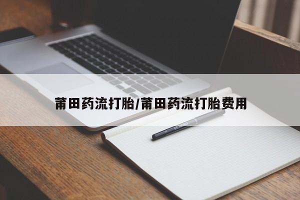 哪里有流产药联系方式莆田药流打胎/莆田药流打胎费用