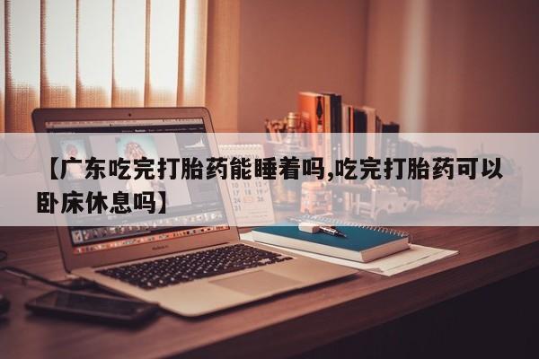 哪里有流产药联系方式【广东吃完打胎药能睡着吗,吃完打胎药可以卧床休息吗】