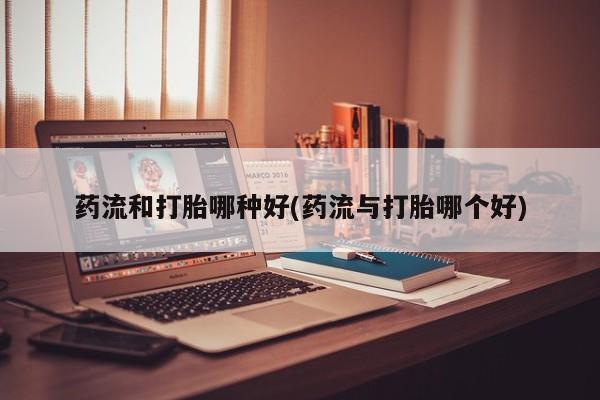 哪里有流产药联系方式药流和打胎哪种好(药流与打胎哪个好)