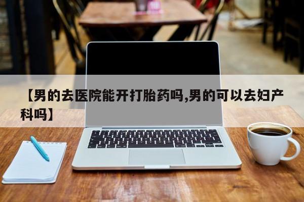 哪里有流产药联系方式【男的去医院能开打胎药吗,男的可以去妇产科吗】
