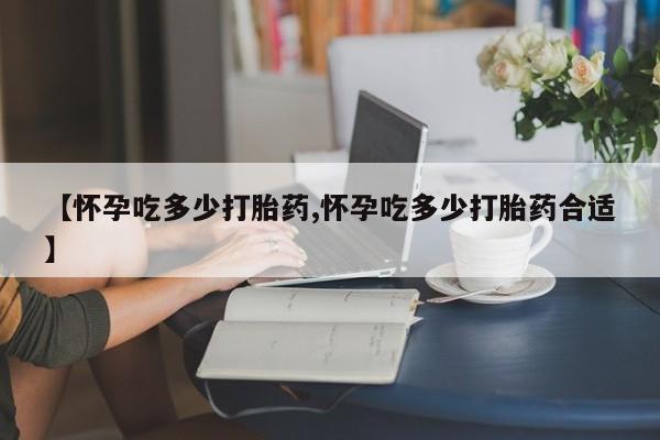 哪里有流产药联系方式【怀孕吃多少打胎药,怀孕吃多少打胎药合适】