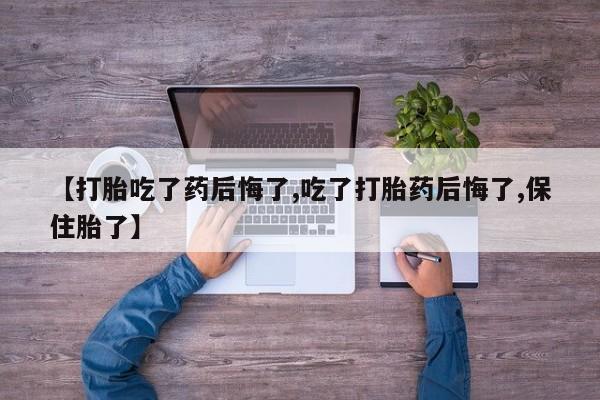 哪里有流产药联系方式【打胎吃了药后悔了,吃了打胎药后悔了,保住胎了】
