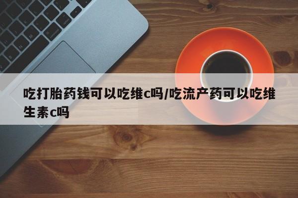 哪里有流产药联系方式吃打胎药钱可以吃维c吗/吃流产药可以吃维生素c吗