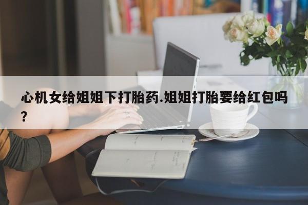 哪里有流产药联系方式心机女给姐姐下打胎药.姐姐打胎要给红包吗？