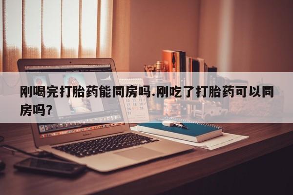哪里有流产药联系方式刚喝完打胎药能同房吗.刚吃了打胎药可以同房吗？