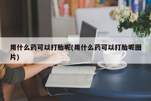 哪里有流产药联系方式用什么药可以打胎呢(用什么药可以打胎呢图片)